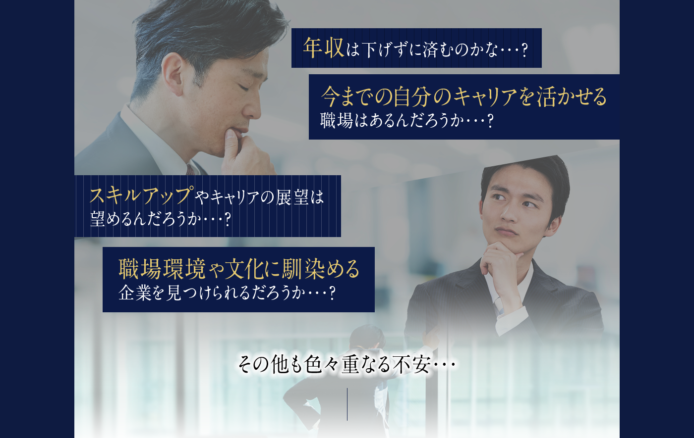 年収は下げずに済むのかな...？今までの自分のキャリアを活かせる職場はあるだろうか...？スキルアップやキャリアの展望は望めるのだろうか...？職場環境や文化に馴染める企業を見つけられるだろうか...?その他も色々重なる不安...